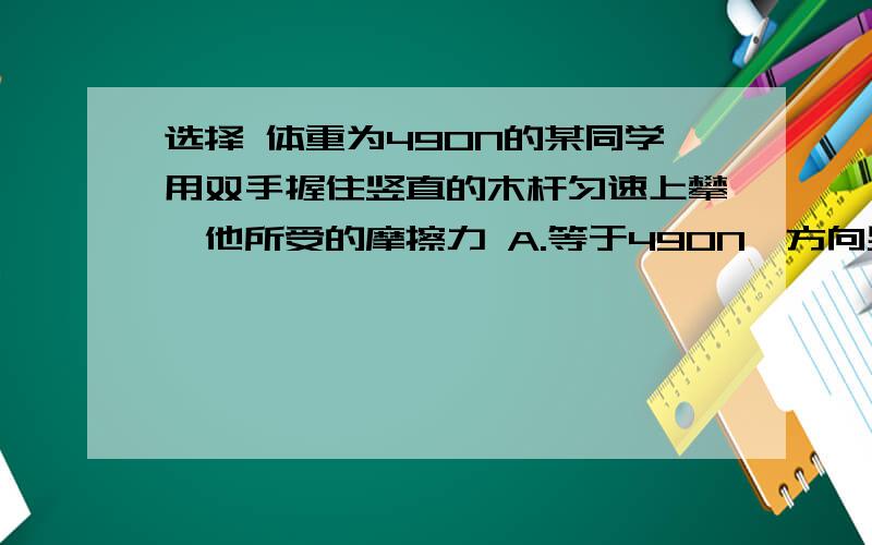 选择 体重为490N的某同学用双手握住竖直的木杆匀速上攀,他所受的摩擦力 A.等于490N,方向竖直向下 B等于490N,方向竖直向上 C.大于490N,方向竖直向下 D.小于向向490N,方向竖直上