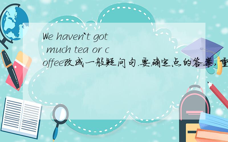 We haven`t got much tea or coffee改成一般疑问句.要确定点的答案,重要,谢谢,在线等到底是haven't，have开头啊，谁确定？