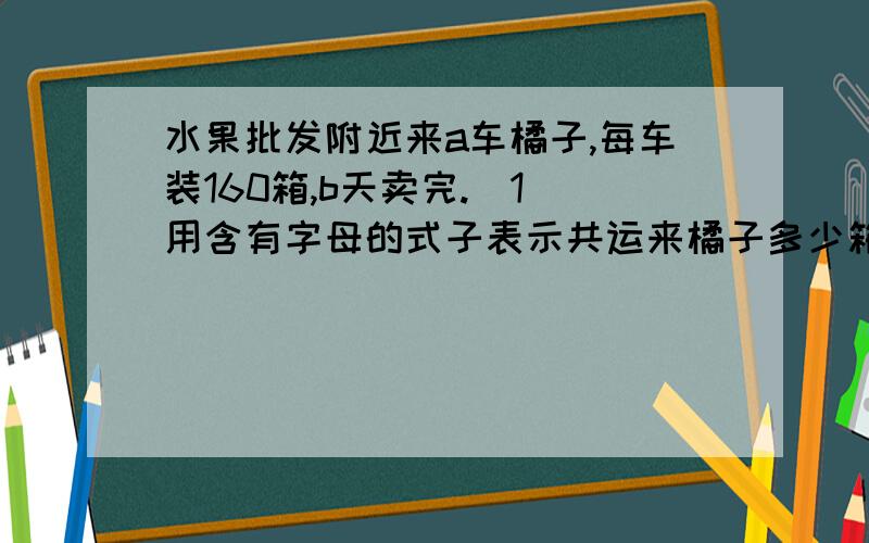 水果批发附近来a车橘子,每车装160箱,b天卖完.（1）用含有字母的式子表示共运来橘子多少箱?当a=8时,利用这个式子,求出橘子的箱数.