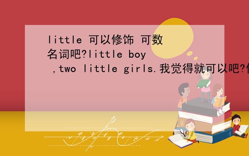 little 可以修饰 可数名词吧?little boy ,two little girls.我觉得就可以吧?你们看清楚啊。：我说的是 这里 little 的用法，不就是可以修饰 可数名词了吗？boy /girl 不就是可数名词吗