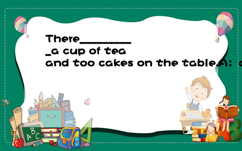 There__________a cup of tea and too cakes on the table.A：are B：is C：am