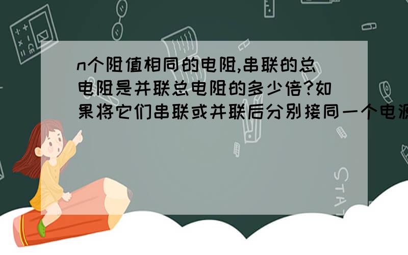 n个阻值相同的电阻,串联的总电阻是并联总电阻的多少倍?如果将它们串联或并联后分别接同一个电源,则并联时某一支路电流是串联时某一电阻中电流的多少倍?