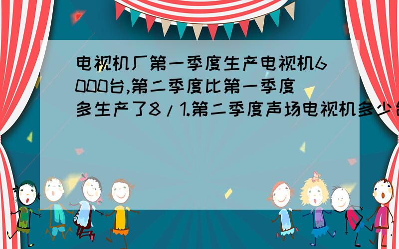 电视机厂第一季度生产电视机6000台,第二季度比第一季度多生产了8/1.第二季度声场电视机多少台?是不是 6000×8/1=750?在学校“体育节”跳绳比赛中,刘红跳了160下,李明跳的数量是刘红的5/4,张华