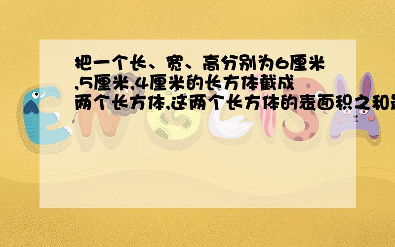 把一个长、宽、高分别为6厘米,5厘米,4厘米的长方体截成两个长方体,这两个长方体的表面积之和最大是（）