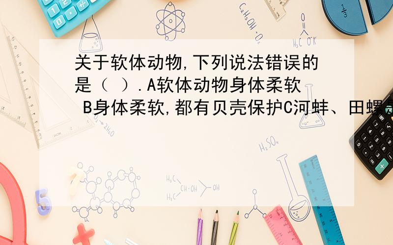 关于软体动物,下列说法错误的是（ ）.A软体动物身体柔软 B身体柔软,都有贝壳保护C河蚌、田螺是软体动物D大多生活离不开水,也有生活在陆地上的