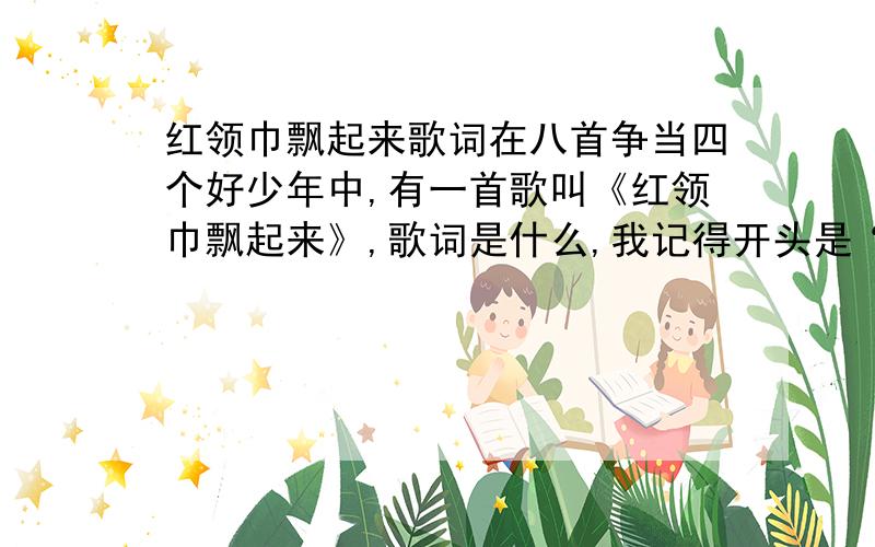 红领巾飘起来歌词在八首争当四个好少年中,有一首歌叫《红领巾飘起来》,歌词是什么,我记得开头是“红领巾,飘呀飘起来.”结尾是“幸福的红领巾飘起来!”不要找错了!