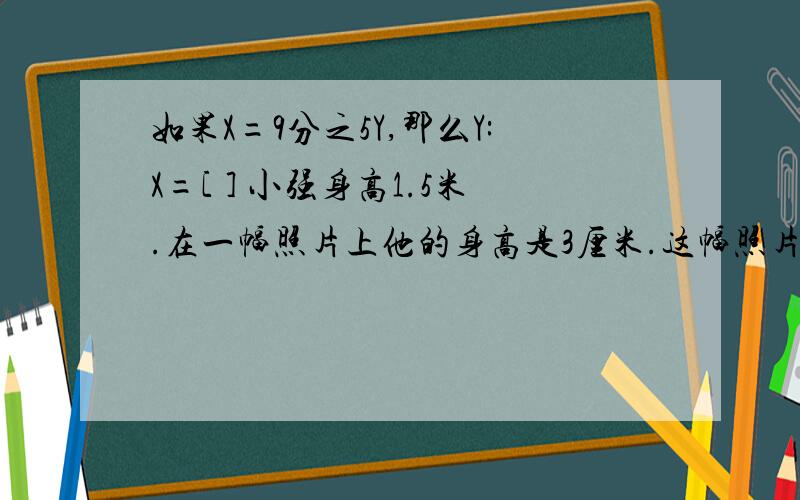 如果X=9分之5Y,那么Y:X=[ ] 小强身高1.5米.在一幅照片上他的身高是3厘米.这幅照片的比例尺是【 】