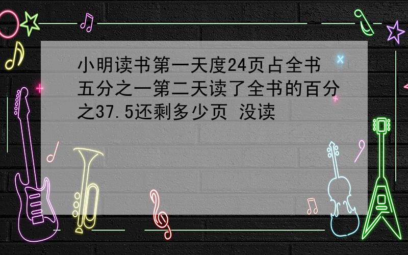 小明读书第一天度24页占全书五分之一第二天读了全书的百分之37.5还剩多少页 没读