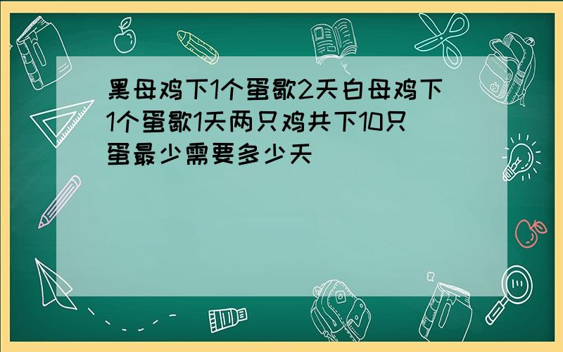 黑母鸡下1个蛋歇2天白母鸡下1个蛋歇1天两只鸡共下10只蛋最少需要多少天