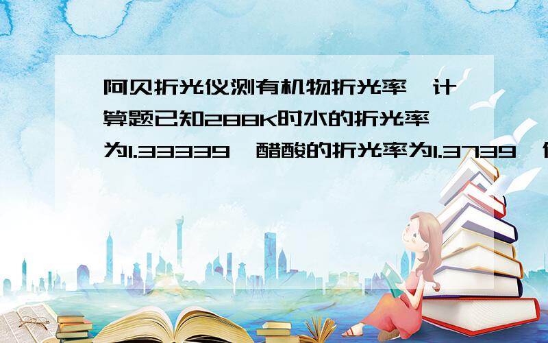 阿贝折光仪测有机物折光率,计算题已知288K时水的折光率为1.33339,醋酸的折光率为1.3739,假若一醋酸水溶液的折光率为1.35671,那么该醋酸溶液的浓度为多少?