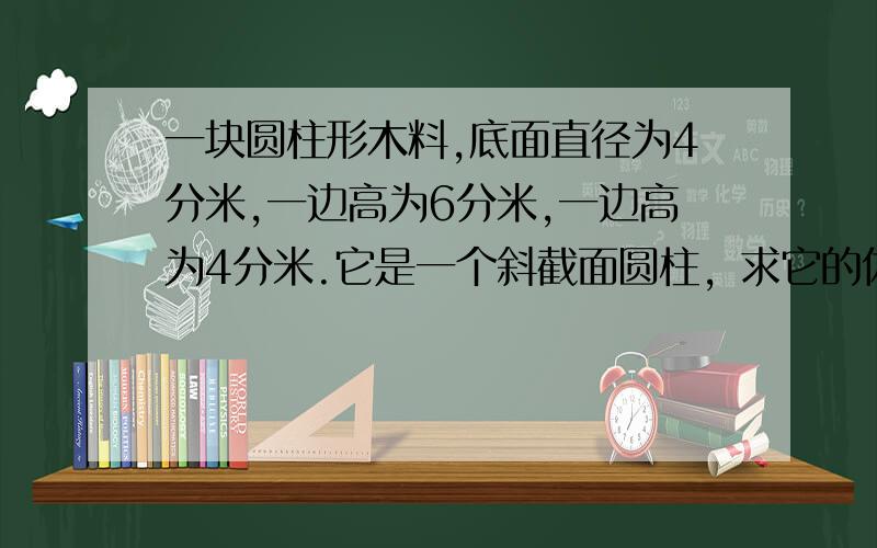 一块圆柱形木料,底面直径为4分米,一边高为6分米,一边高为4分米.它是一个斜截面圆柱，求它的体积