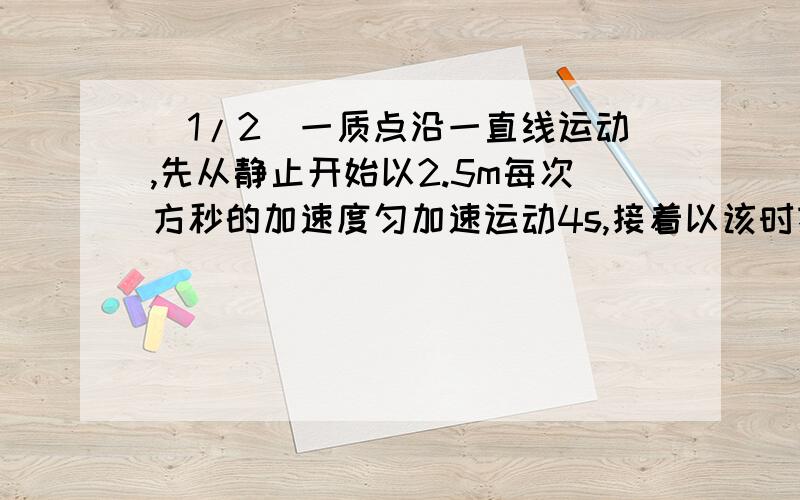 (1/2)一质点沿一直线运动,先从静止开始以2.5m每次方秒的加速度匀加速运动4s,接着以该时刻的速度匀速前...(1/2)一质点沿一直线运动,先从静止开始以2.5m每次方秒的加速度匀加速运动4s,接着以