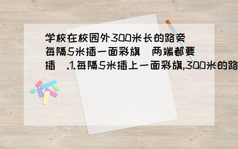 学校在校园外300米长的路旁每隔5米插一面彩旗（两端都要插）.1.每隔5米插上一面彩旗,300米的路被分成几个间隔?2.学校要准备多少面彩旗?快,急!要具体,有算式!