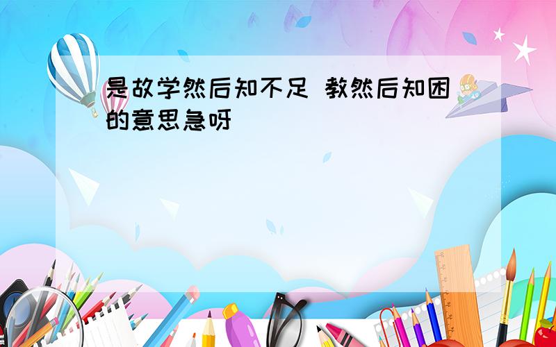 是故学然后知不足 教然后知困的意思急呀