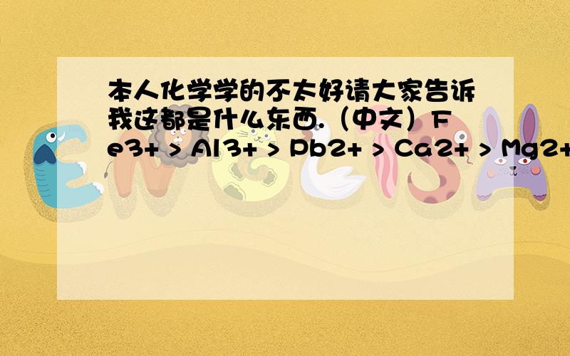 本人化学学的不太好请大家告诉我这都是什么东西.（中文）Fe3+ > Al3+ > Pb2+ > Ca2+ > Mg2+ > K+ > Na+ > H+ 请大家的回复方式也用这种格式，我是要知道这些化学元素都是什么东西。