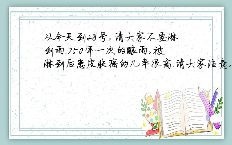 从今天到28号,请大家不要淋到雨.750年一次的酸雨,被淋到后患皮肤癌的几率很高.请大家注意,把这个信息转发给你身边的这个可信吗?我们这边是辽宁的盘锦的