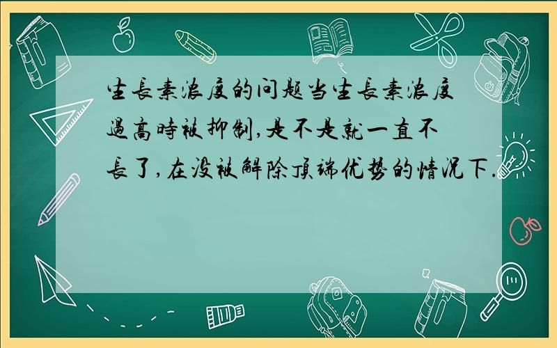 生长素浓度的问题当生长素浓度过高时被抑制,是不是就一直不长了,在没被解除顶端优势的情况下.