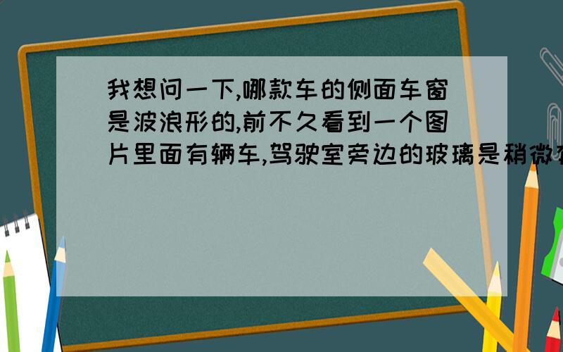 我想问一下,哪款车的侧面车窗是波浪形的,前不久看到一个图片里面有辆车,驾驶室旁边的玻璃是稍微有些波浪形的,不知道是什么车.谢谢帮吗解答下!是驾驶室和副驾驶旁边的玻璃,有很明显的