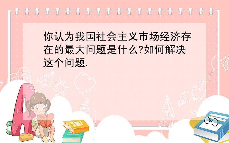 你认为我国社会主义市场经济存在的最大问题是什么?如何解决这个问题.