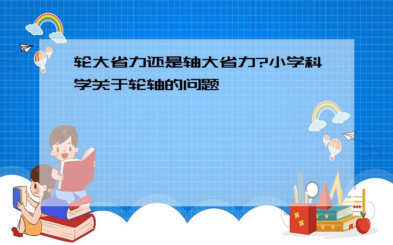 轮大省力还是轴大省力?小学科学关于轮轴的问题