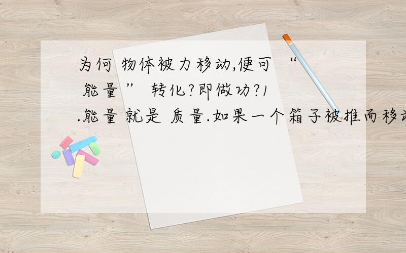 为何 物体被力移动,便可 “ 能量 ” 转化?即做功?1.能量 就是 质量.如果一个箱子被推而移动,那么箱子做了功（能量转化）,而箱子的质量会减少!是不是?（能量转走了=质量转走了）2.为什么