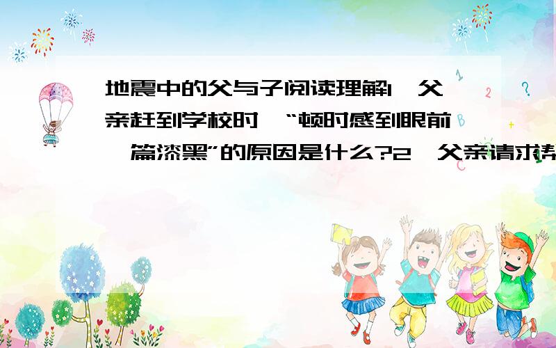 地震中的父与子阅读理解1、父亲赶到学校时,“顿时感到眼前一篇漆黑”的原因是什么?2、父亲请求帮助时,为什么人们都“摇头叹息”,没人帮他挖?3、在地震灾难中,父子两想起了“不论发生