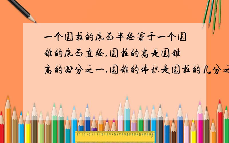 一个圆柱的底面半径等于一个圆锥的底面直径,圆柱的高是圆锥高的四分之一,圆锥的体积是圆柱的几分之几?