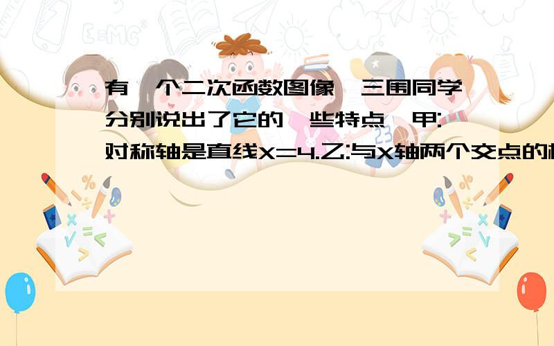 有一个二次函数图像,三围同学分别说出了它的一些特点,甲:对称轴是直线X=4.乙:与X轴两个交点的横坐标都整数丙：与X轴交点的纵坐标也是整数,且以这三个交点为顶点的三角形面积为3,请写出