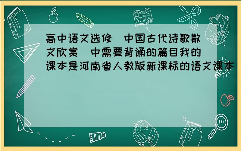 高中语文选修(中国古代诗歌散文欣赏)中需要背诵的篇目我的课本是河南省人教版新课标的语文课本