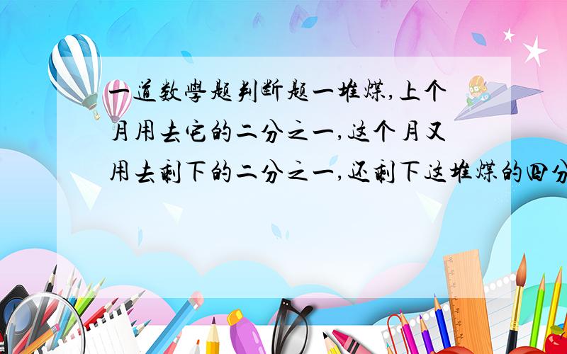 一道数学题判断题一堆煤,上个月用去它的二分之一,这个月又用去剩下的二分之一,还剩下这堆煤的四分之一.（判断错还是对.）