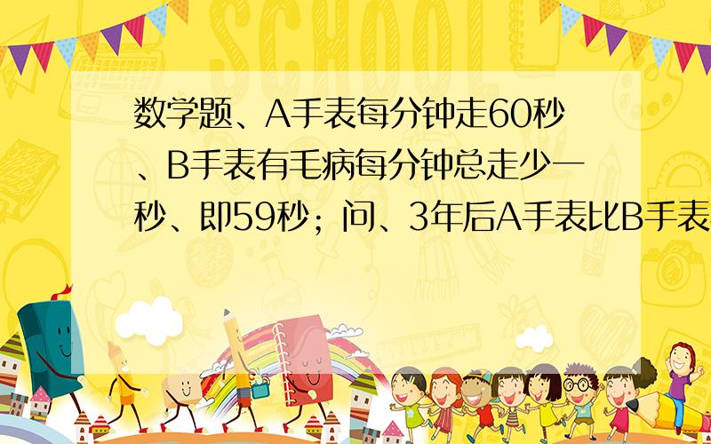 数学题、A手表每分钟走60秒、B手表有毛病每分钟总走少一秒、即59秒；问、3年后A手表比B手表相差多少时间?