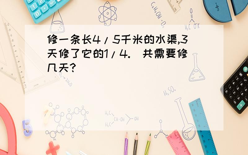 修一条长4/5千米的水渠,3天修了它的1/4.）共需要修几天?