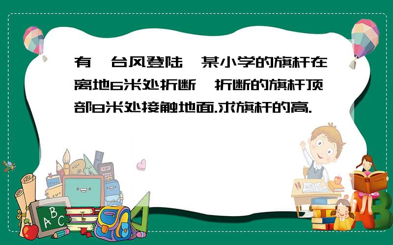 有一台风登陆,某小学的旗杆在离地6米处折断,折断的旗杆顶部8米处接触地面.求旗杆的高.