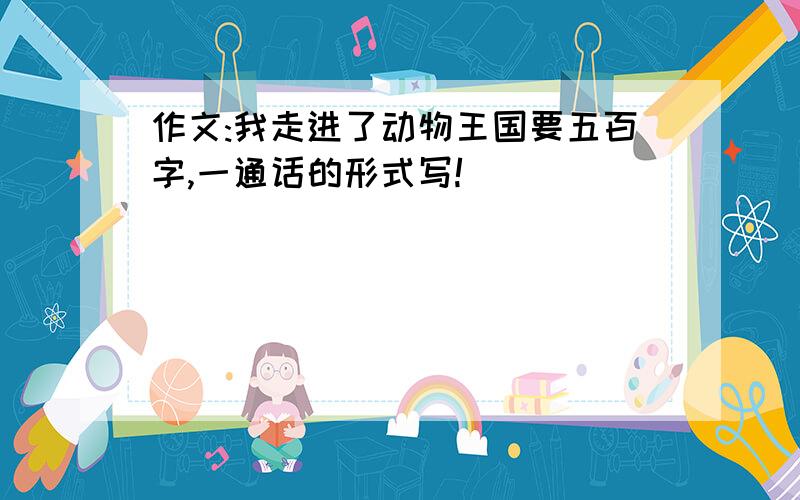 作文:我走进了动物王国要五百字,一通话的形式写!