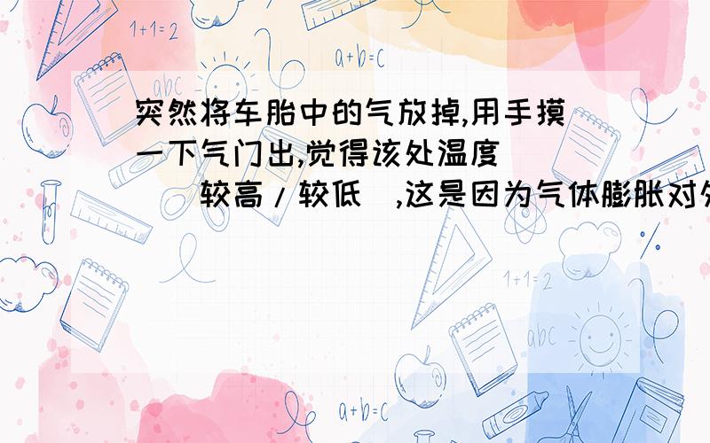 突然将车胎中的气放掉,用手摸一下气门出,觉得该处温度___（较高/较低）,这是因为气体膨胀对外做功,气体____减少,气体的____下降.我也觉得很奇怪..做功了之后不是应该内能增加么……