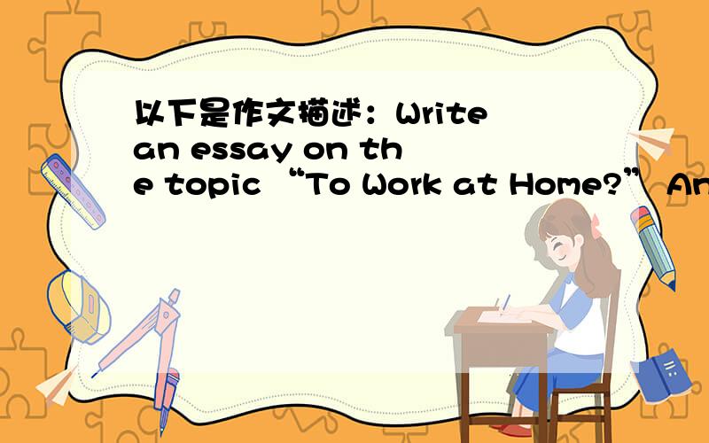 以下是作文描述：Write an essay on the topic “To Work at Home?” And you should base your essay on the outline below.1.随着高科技的发展,越来越多的人选择在家工作2.选择在家工作的利与弊3.我的观点尽快啊.