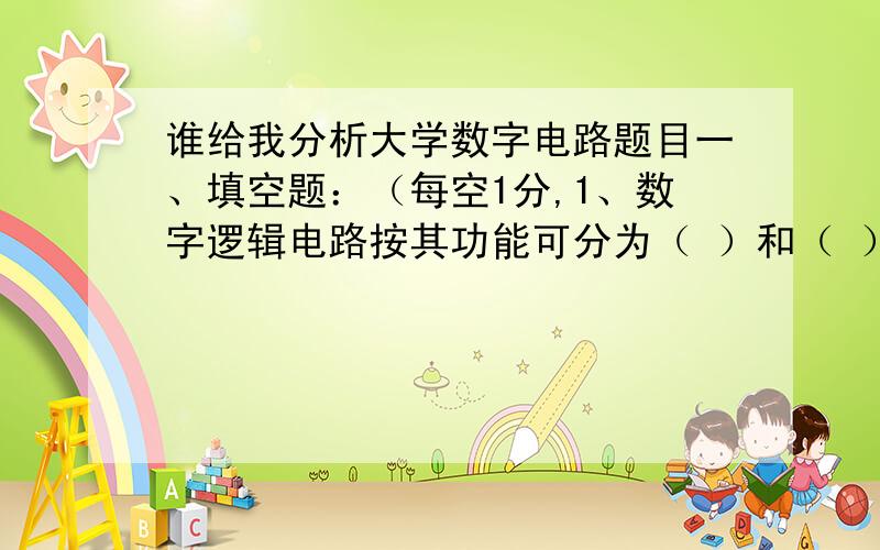 谁给我分析大学数字电路题目一、填空题：（每空1分,1、数字逻辑电路按其功能可分为（ ）和（ ）两大类.2、“与非”门的逻辑功能是有0出（ ）,全1出（ ）.3、TTL门电路的工作电源电压均