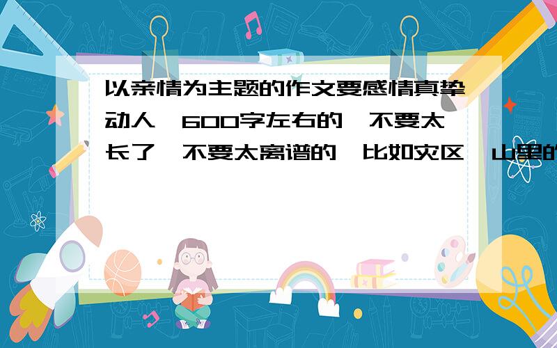 以亲情为主题的作文要感情真挚动人,600字左右的,不要太长了,不要太离谱的,比如灾区、山里的