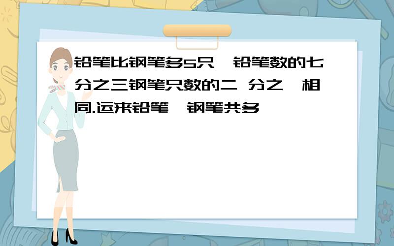 铅笔比钢笔多5只,铅笔数的七分之三钢笔只数的二 分之一相同.运来铅笔,钢笔共多