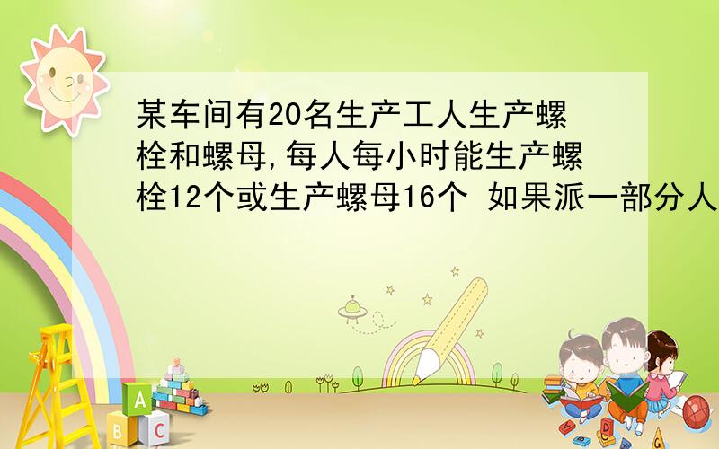 某车间有20名生产工人生产螺栓和螺母,每人每小时能生产螺栓12个或生产螺母16个 如果派一部分人生产螺栓 其某车间有20名生产工人生产螺栓和螺母,每人每小时能生产螺栓12个或生产螺母16个