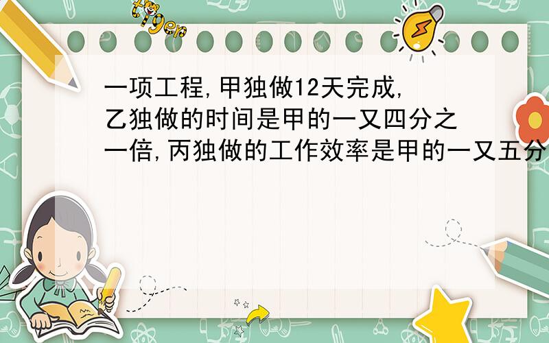 一项工程,甲独做12天完成,乙独做的时间是甲的一又四分之一倍,丙独做的工作效率是甲的一又五分之一倍,这项工程由甲乙丙合做,多少天可以完成?