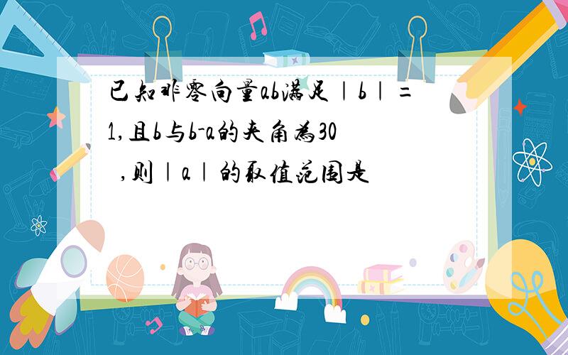 已知非零向量ab满足｜b｜=1,且b与b-a的夹角为30º,则｜a｜的取值范围是