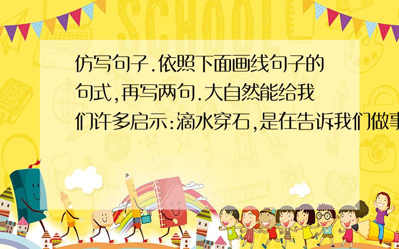 仿写句子.依照下面画线句子的句式,再写两句.大自然能给我们许多启示:滴水穿石,是在告诉我们做事要持之以恒.截止时间在1/1