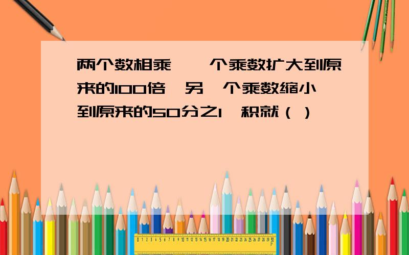 两个数相乘,一个乘数扩大到原来的100倍,另一个乘数缩小到原来的50分之1,积就（）