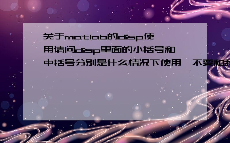 关于matlab的disp使用请问disp里面的小括号和中括号分别是什么情况下使用,不要和我说看帮助,那个没有写清楚,有时我在使用的时候用到num2str之类的就要开始打中括号,求大神说明中括号哪些情