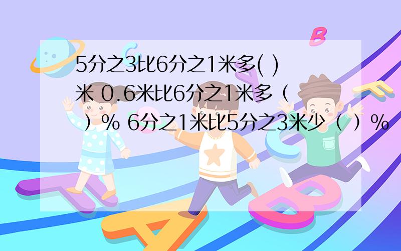 5分之3比6分之1米多( )米 0.6米比6分之1米多（ ）％ 6分之1米比5分之3米少（ ）％