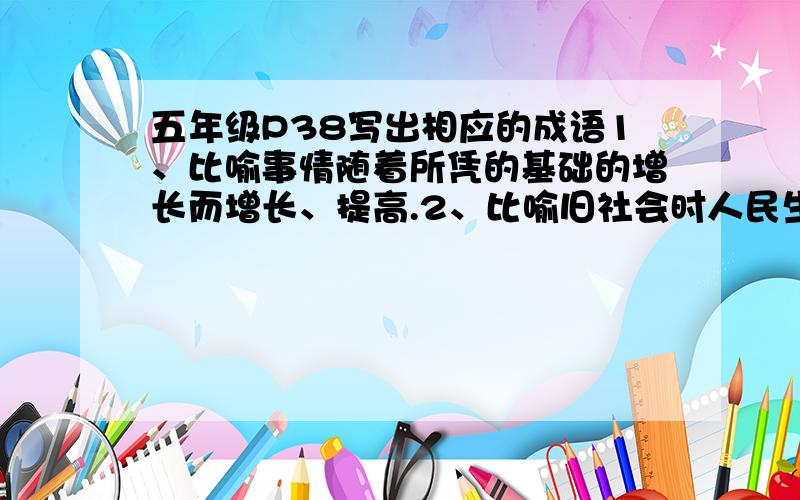 五年级P38写出相应的成语1、比喻事情随着所凭的基础的增长而增长、提高.2、比喻旧社会时人民生活极端痛3、比喻只要坚持不懈,力量虽小也能做出来看来很难办的事情.4、比喻关系十分融洽