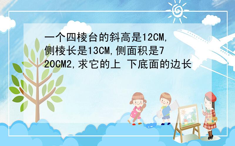 一个四棱台的斜高是12CM,侧棱长是13CM,侧面积是720CM2,求它的上 下底面的边长