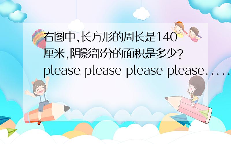 右图中,长方形的周长是140厘米,阴影部分的面积是多少?please please please please.................求.....泣血卖肉啊..55