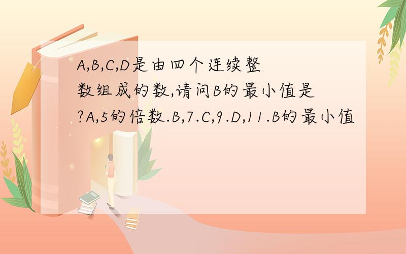 A,B,C,D是由四个连续整数组成的数,请问B的最小值是?A,5的倍数.B,7.C,9.D,11.B的最小值